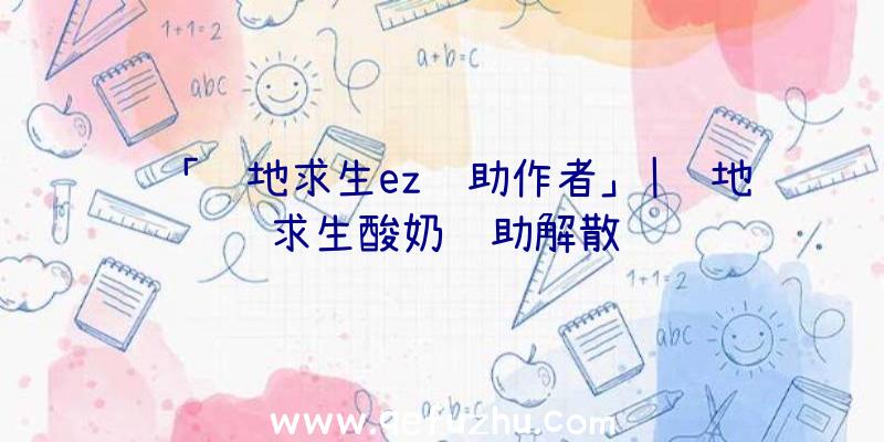 「绝地求生ez辅助作者」|绝地求生酸奶辅助解散